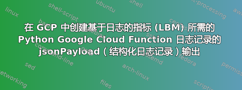 在 GCP 中创建基于日志的指标 (LBM) 所需的 Python Google Cloud Function 日志记录的 jsonPayload（结构化日志记录）输出