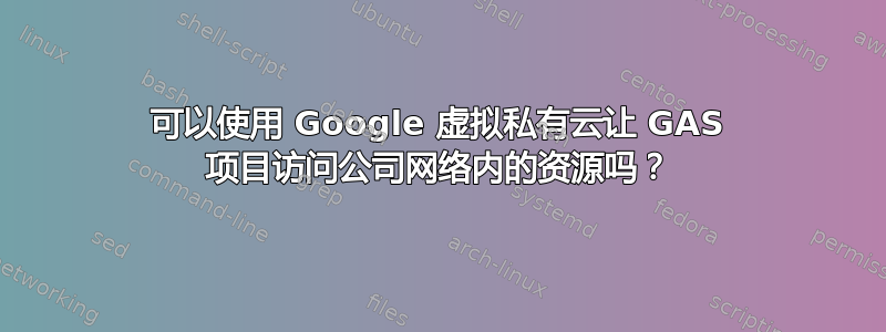 可以使用 Google 虚拟私有云让 GAS 项目访问公司网络内的资源吗？