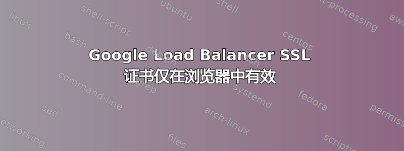 Google Load Balancer SSL 证书仅在浏览器中有效