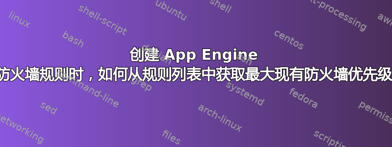 创建 App Engine 防火墙规则时，如何从规则列表中获取最大现有防火墙优先级