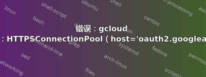 错误：gcloud 崩溃（ConnectionError）：HTTPSConnectionPool（host='oauth2.googleapis.com'，port=443）：