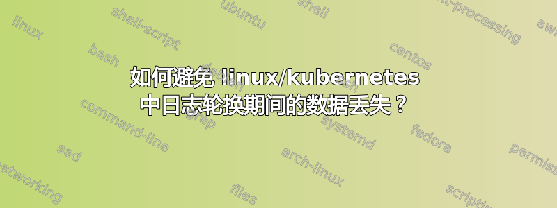 如何避免 linux/kubernetes 中日志轮换期间的数据丢失？