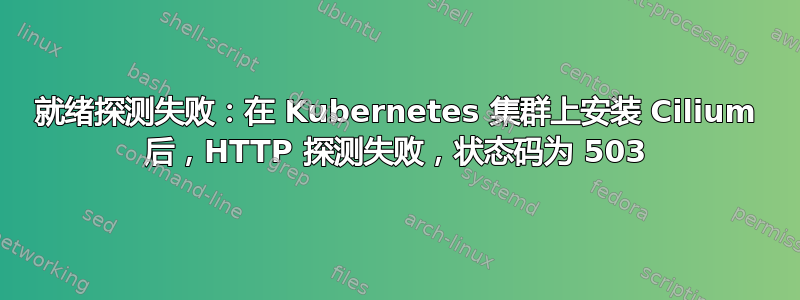 就绪探测失败：在 Kubernetes 集群上安装 Cilium 后，HTTP 探测失败，状态码为 503