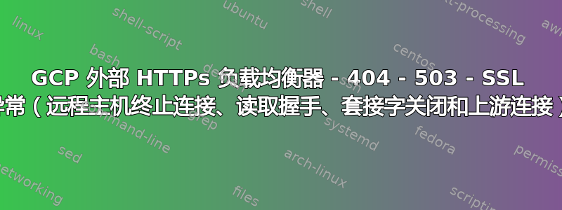 GCP 外部 HTTPs 负载均衡器 - 404 - 503 - SSL 异常（远程主机终止连接、读取握手、套接字关闭和上游连接）