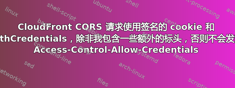 CloudFront CORS 请求使用签名的 cookie 和 withCredentials，除非我包含一些额外的标头，否则不会发回 Access-Control-Allow-Credentials