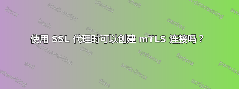 使用 SSL 代理时可以创建 mTLS 连接吗？