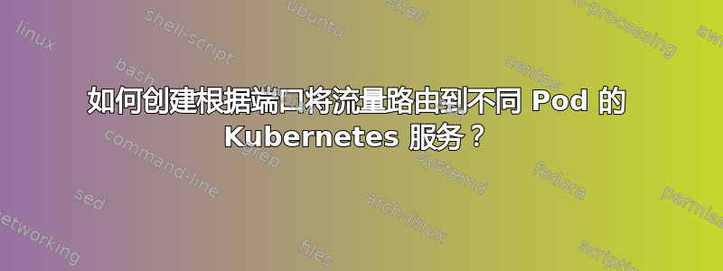 如何创建根据端口将流量路由到不同 Pod 的 Kubernetes 服务？