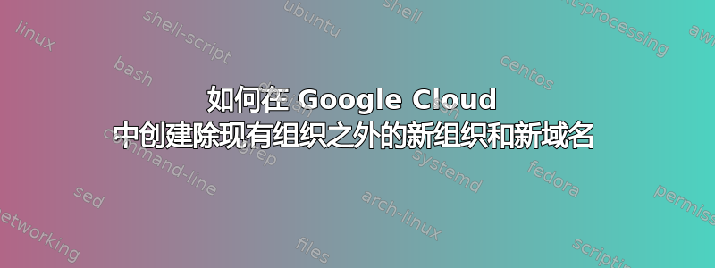 如何在 Google Cloud 中创建除现有组织之外的新组织和新域名