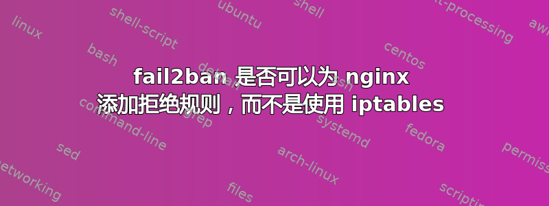 fail2ban 是否可以为 nginx 添加拒绝规则，而不是使用 iptables