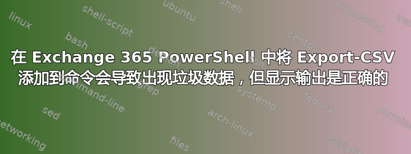 在 Exchange 365 PowerShell 中将 Export-CSV 添加到命令会导致出现垃圾数据，但显示输出是正确的