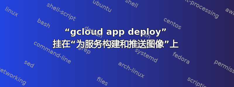 “gcloud app deploy” 挂在“为服务构建和推送图像”上