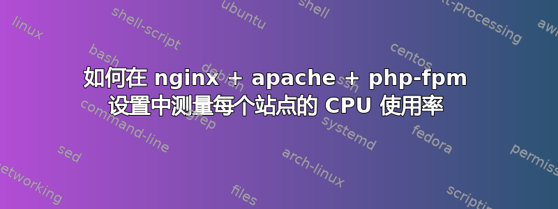 如何在 nginx + apache + php-fpm 设置中测量每个站点的 CPU 使用率