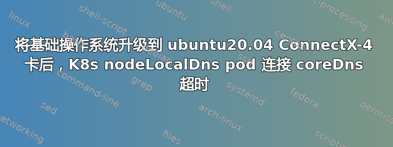 将基础操作系统升级到 ubuntu20.04 ConnectX-4 卡后，K8s nodeLocalDns pod 连接 coreDns 超时