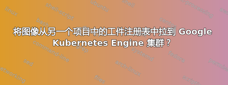 将图像从另一个项目中的工件注册表中拉到 Google Kubernetes Engine 集群？