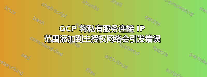 GCP 将私有服务连接 IP 范围添加到主授权网络会引发错误