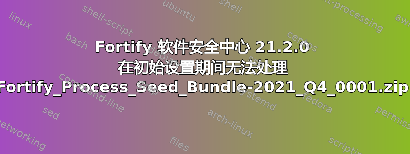 Fortify 软件安全中心 21.2.0 在初始设置期间无法处理 Fortify_Process_Seed_Bundle-2021_Q4_0001.zip