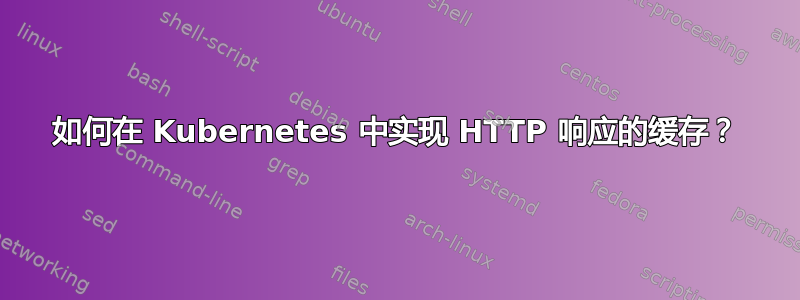 如何在 Kubernetes 中实现 HTTP 响应的缓存？