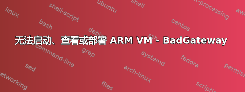 无法启动、查看或部署 ARM VM - BadGateway