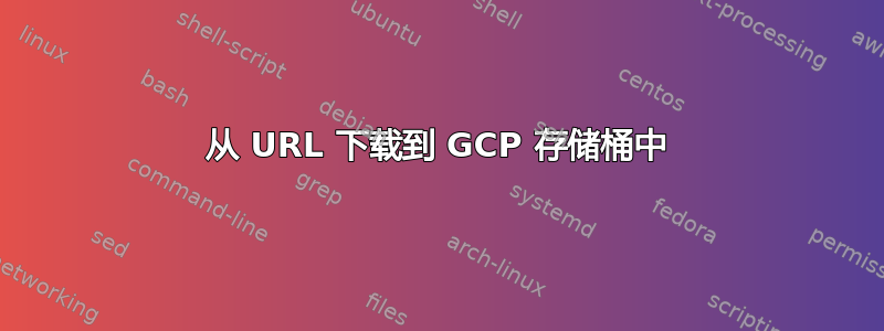 从 URL 下载到 GCP 存储桶中