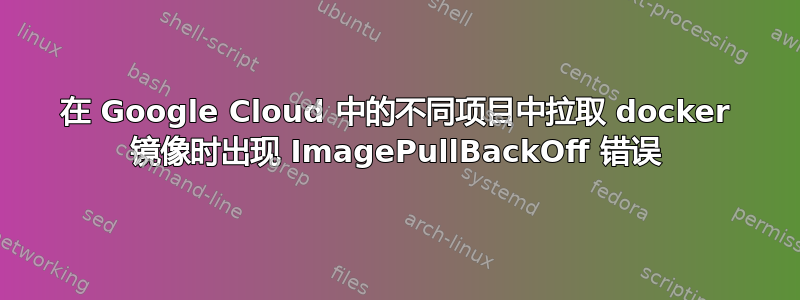 在 Google Cloud 中的不同项目中拉取 docker 镜像时出现 ImagePullBackOff 错误