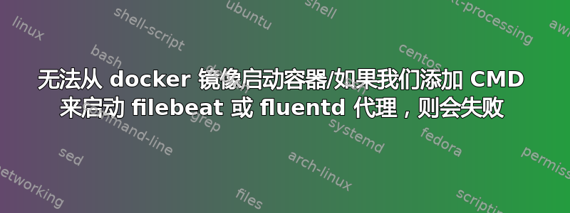 无法从 docker 镜像启动容器/如果我们添加 CMD 来启动 filebeat 或 fluentd 代理，则会失败