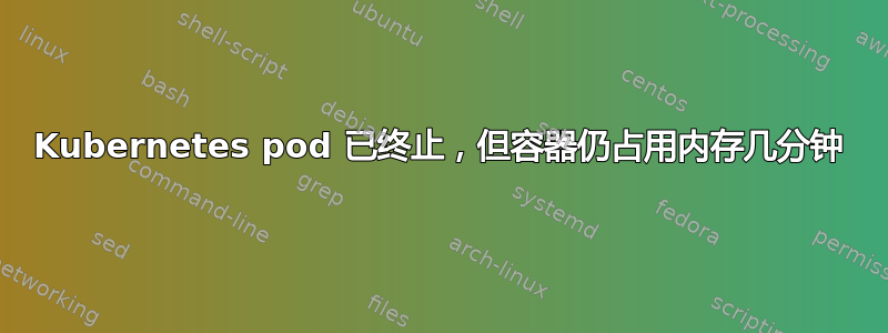 Kubernetes pod 已终止，但容器仍占用内存几分钟