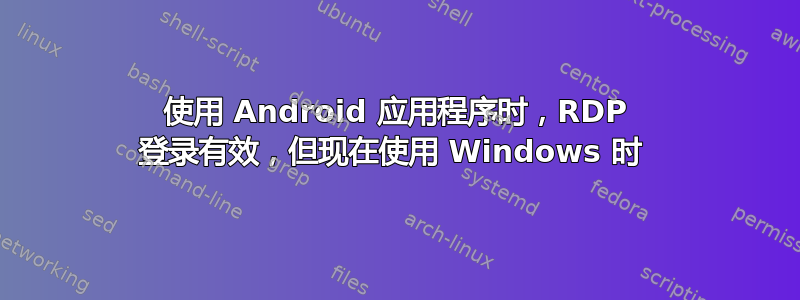 使用 Android 应用程序时，RDP 登录有效，但现在使用 Windows 时 