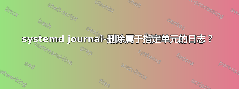 systemd journal-删除属于指定单元的日志？