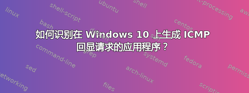 如何识别在 Windows 10 上生成 ICMP 回显请求的应用程序？