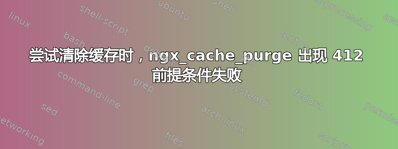 尝试清除缓存时，ngx_cache_purge 出现 412 前提条件失败