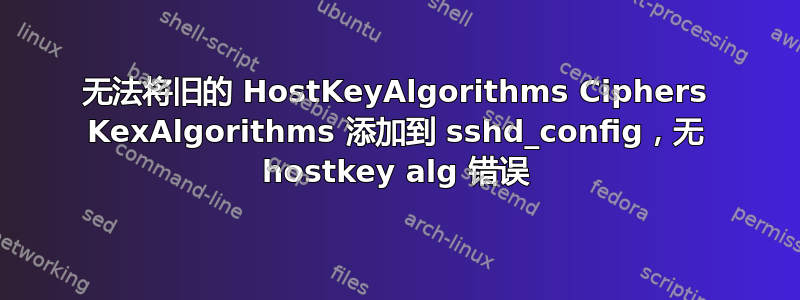 无法将旧的 HostKeyAlgorithms Ciphers KexAlgorithms 添加到 sshd_config，无 hostkey alg 错误