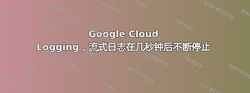 Google Cloud Logging，流式日志在几秒钟后不断停止