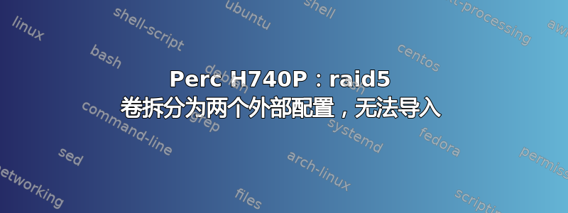 Perc H740P：raid5 卷拆分为两个外部配置，无法导入