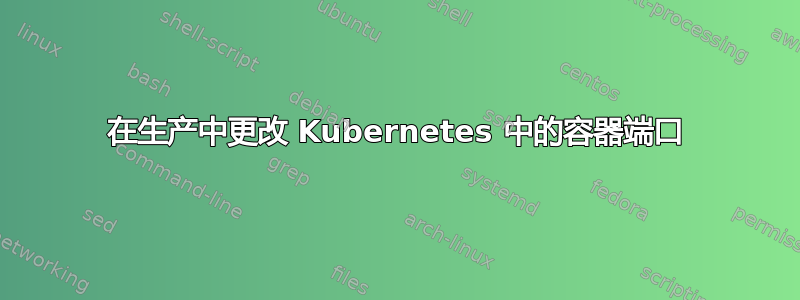 在生产中更改 Kubernetes 中的容器端口