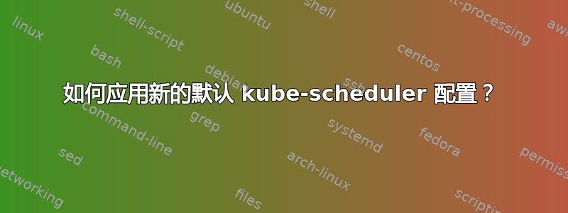 如何应用新的默认 kube-scheduler 配置？