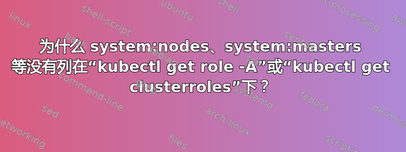 为什么 system:nodes、system:masters 等没有列在“kubectl get role -A”或“kubectl get clusterroles”下？