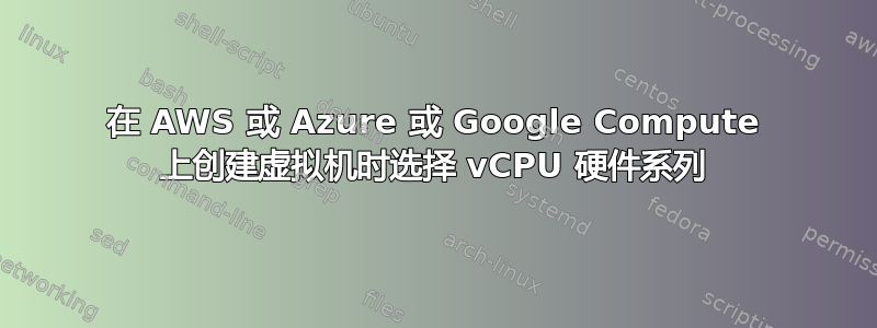 在 AWS 或 Azure 或 Google Compute 上创建虚拟机时选择 vCPU 硬件系列