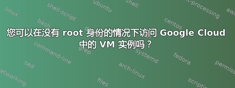 您可以在没有 root 身份的情况下访问 Google Cloud 中的 VM 实例吗？