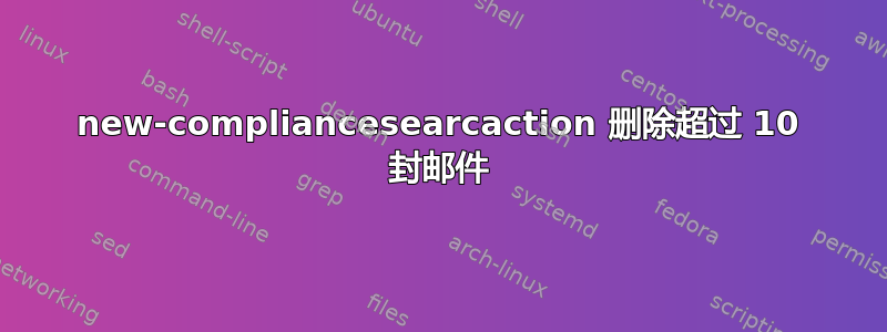 new-compliancesearcaction 删除超过 10 封邮件