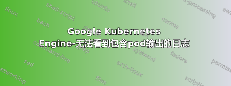 Google Kubernetes Engine-无法看到包含pod输出的日志