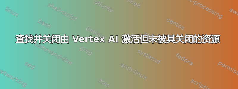 查找并关闭由 Vertex AI 激活但未被其关闭的资源