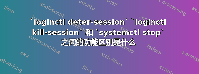 `loginctl deter-session` `loginctl kill-session` 和 `systemctl stop` 之间的功能区别是什么