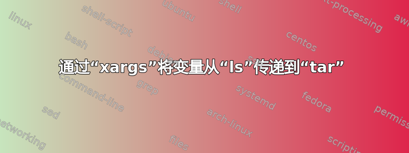 通过“xargs”将变量从“ls”传递到“tar”