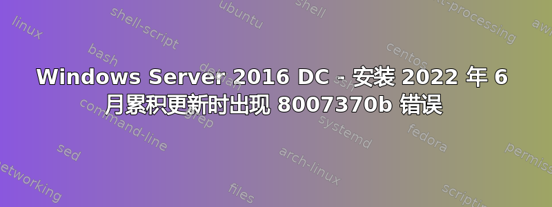 Windows Server 2016 DC - 安装 2022 年 6 月累积更新时出现 8007370b 错误