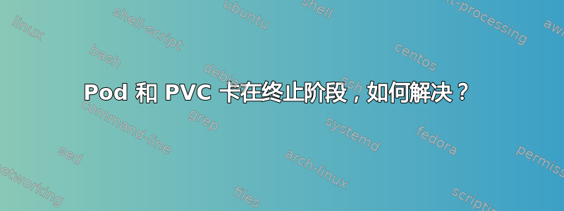 Pod 和 PVC 卡在终止阶段，如何解决？