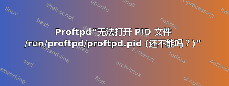 Proftpd“无法打开 PID 文件 /run/proftpd/proftpd.pid (还不能吗？)”