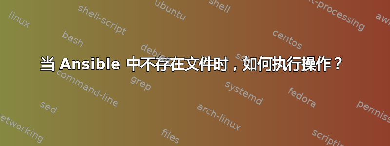 当 Ansible 中不存在文件时，如何执行操作？