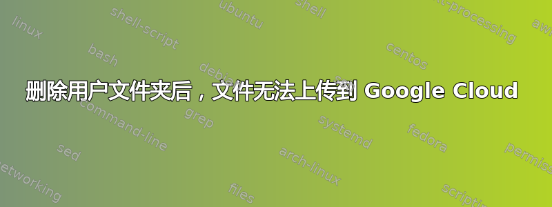 删除用户文件夹后，文件无法上传到 Google Cloud