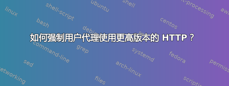 如何强制用户代理使用更高版本的 HTTP？