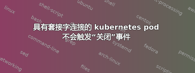 具有套接字连接的 kubernetes pod 不会触发“关闭”事件